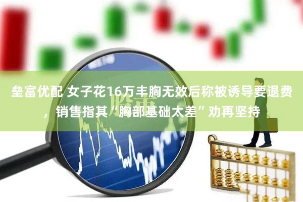 垒富优配 女子花16万丰胸无效后称被诱导要退费，销售指其“胸部基础太差”劝再坚持