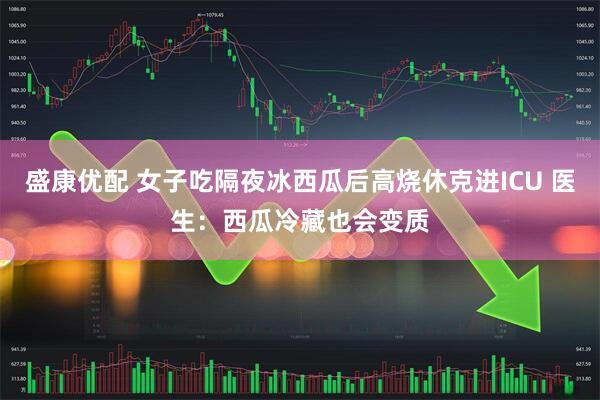 盛康优配 女子吃隔夜冰西瓜后高烧休克进ICU 医生：西瓜冷藏也会变质