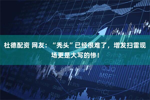 杜德配资 网友：“秃头”已经很难了，增发扫雷现场更是大写的惨！
