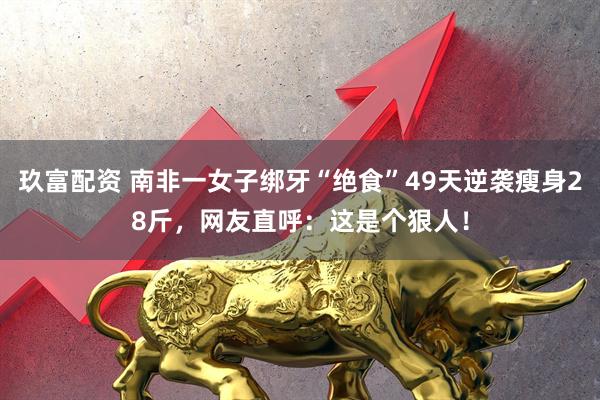 玖富配资 南非一女子绑牙“绝食”49天逆袭瘦身28斤，网友直呼：这是个狠人！
