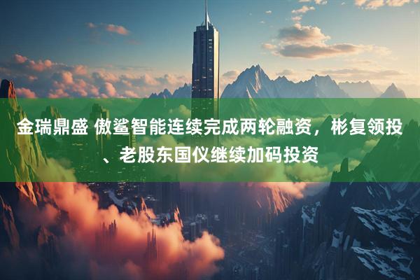 金瑞鼎盛 傲鲨智能连续完成两轮融资，彬复领投、老股东国仪继续加码投资