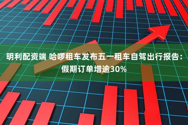 明利配资端 哈啰租车发布五一租车自驾出行报告：假期订单增逾30%