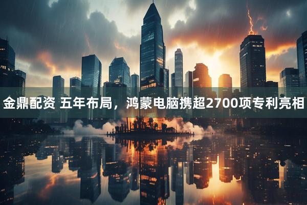金鼎配资 五年布局，鸿蒙电脑携超2700项专利亮相