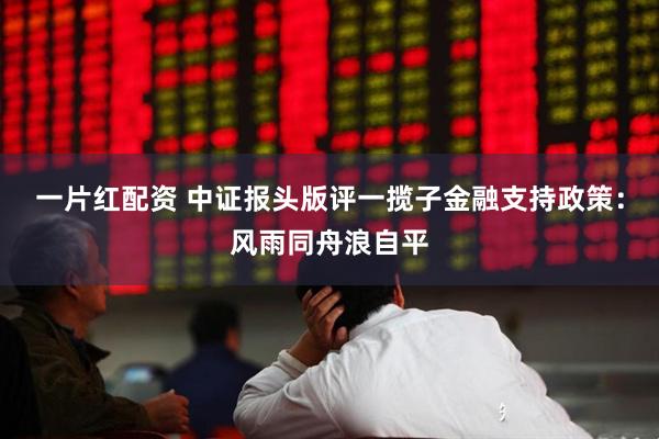 一片红配资 中证报头版评一揽子金融支持政策：风雨同舟浪自平