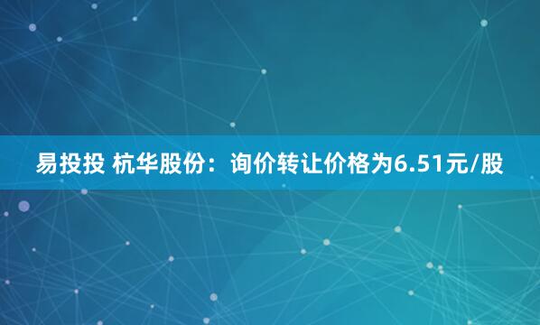 易投投 杭华股份：询价转让价格为6.51元/股