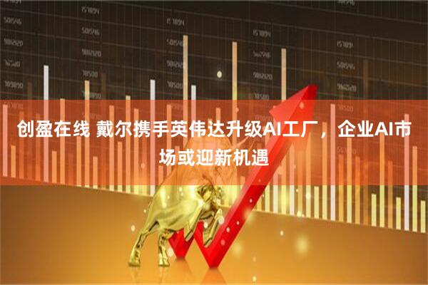 创盈在线 戴尔携手英伟达升级AI工厂，企业AI市场或迎新机遇