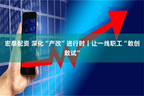 宏泰配资 深化“产改”进行时｜让一线职工“敢创敢试”