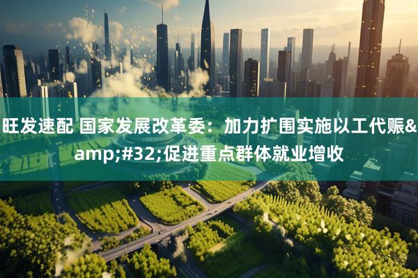 旺发速配 国家发展改革委：加力扩围实施以工代赈&#32;促进重点群体就业增收