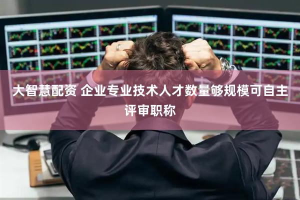 大智慧配资 企业专业技术人才数量够规模可自主评审职称