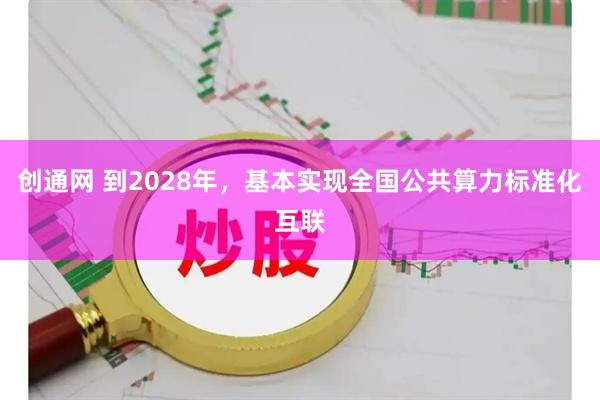 创通网 到2028年，基本实现全国公共算力标准化互联