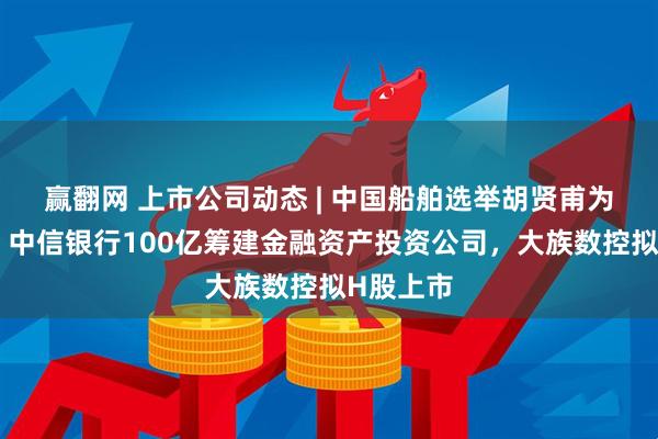 赢翻网 上市公司动态 | 中国船舶选举胡贤甫为董事长，中信银行100亿筹建金融资产投资公司，大族数控拟H股上市