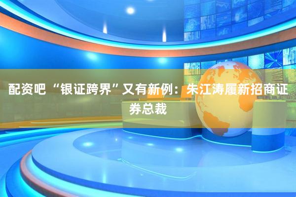 配资吧 “银证跨界”又有新例：朱江涛履新招商证券总裁