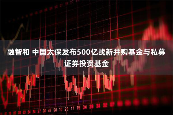 融智和 中国太保发布500亿战新并购基金与私募证券投资基金