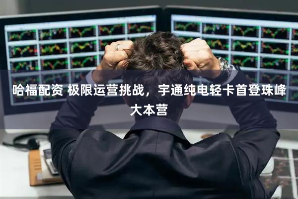 哈福配资 极限运营挑战，宇通纯电轻卡首登珠峰大本营