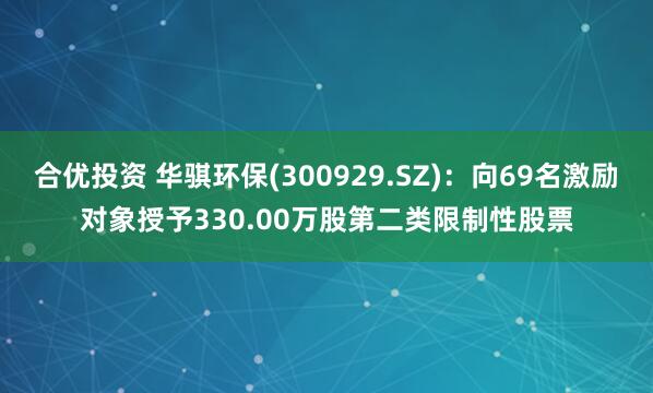 合优投资 华骐环保(300929.SZ)：向69名激励对象授予330.00万股第二类限制性股票