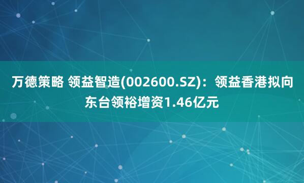 万德策略 领益智造(002600.SZ)：领益香港拟向东台领裕增资1.46亿元