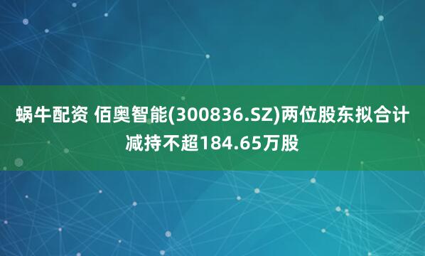 蜗牛配资 佰奥智能(300836.SZ)两位股东拟合计减持不超184.65万股