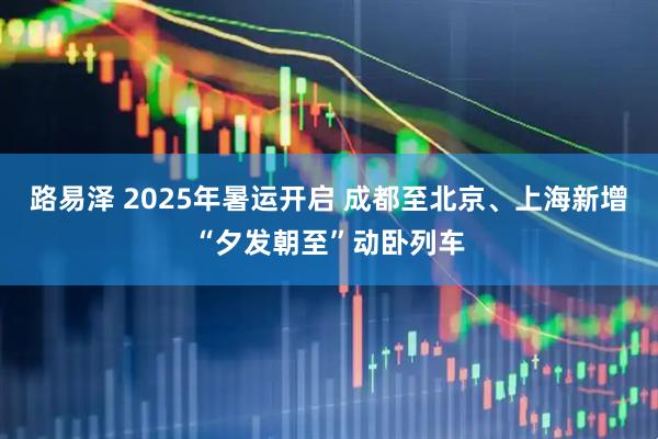 路易泽 2025年暑运开启 成都至北京、上海新增“夕发朝至”动卧列车