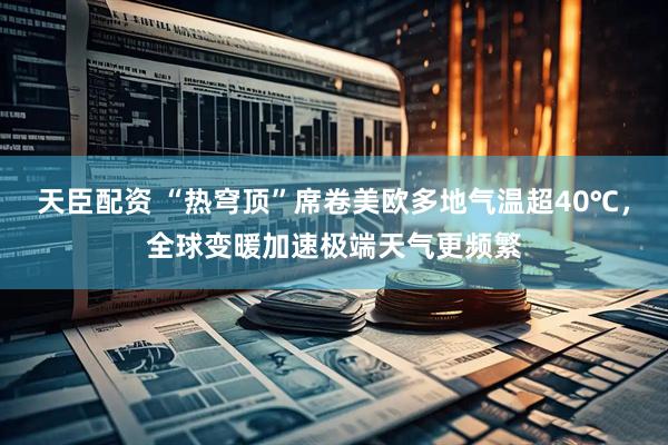天臣配资 “热穹顶”席卷美欧多地气温超40℃，全球变暖加速极端天气更频繁