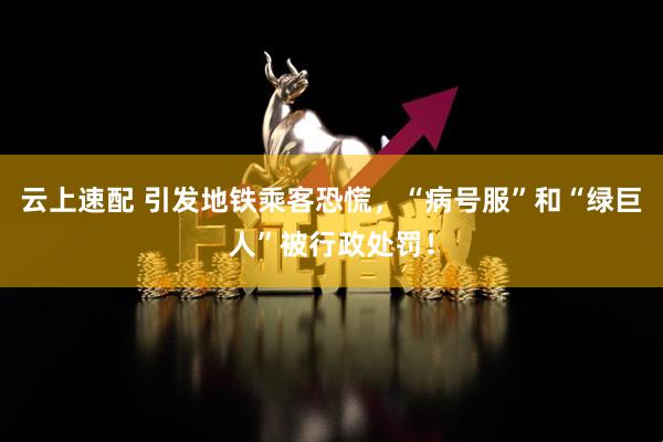 云上速配 引发地铁乘客恐慌，“病号服”和“绿巨人”被行政处罚！