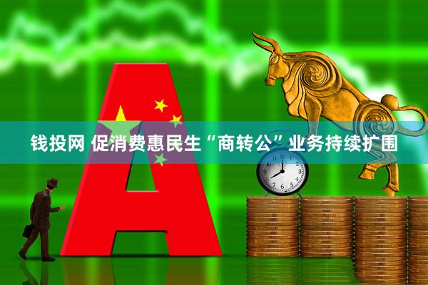 钱投网 促消费惠民生“商转公”业务持续扩围