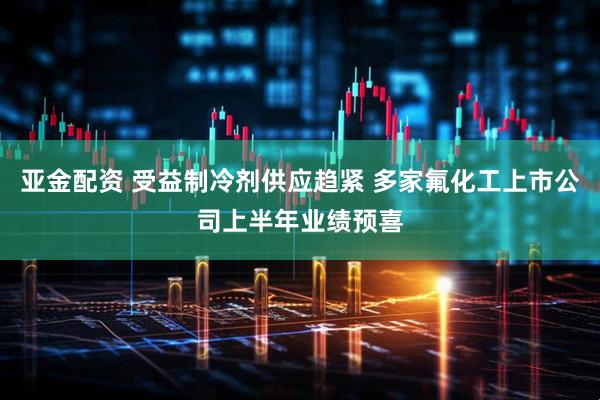 亚金配资 受益制冷剂供应趋紧 多家氟化工上市公司上半年业绩预喜