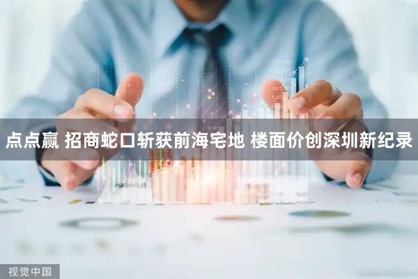 点点赢 招商蛇口斩获前海宅地 楼面价创深圳新纪录