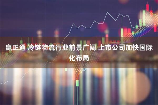 赢正通 冷链物流行业前景广阔 上市公司加快国际化布局