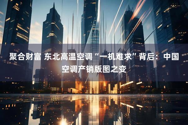 聚合财富 东北高温空调“一机难求”背后：中国空调产销版图之变