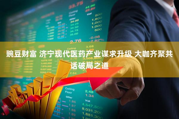 豌豆财富 济宁现代医药产业谋求升级 大咖齐聚共话破局之道