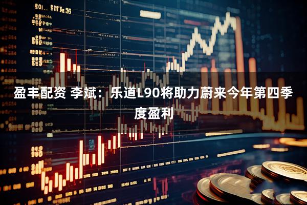 盈丰配资 李斌：乐道L90将助力蔚来今年第四季度盈利