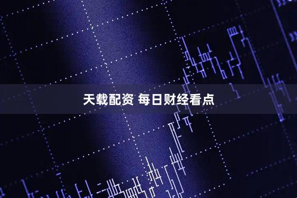 天载配资 每日财经看点