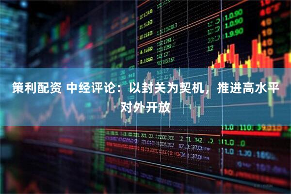 策利配资 中经评论：以封关为契机，推进高水平对外开放