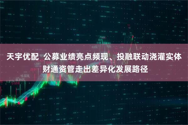 天宇优配  公募业绩亮点频现、投融联动浇灌实体 财通资管走出差异化发展路径
