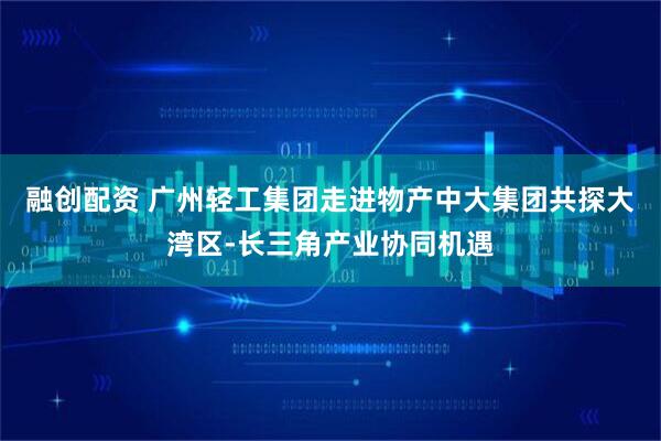 融创配资 广州轻工集团走进物产中大集团共探大湾区-长三角产业协同机遇