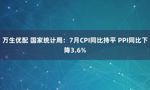 万生优配 国家统计局：7月CPI同比持平 PPI同比下降3.6%
