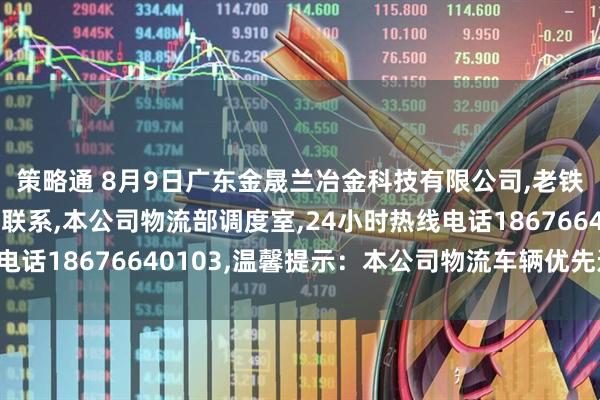 策略通 8月9日广东金晟兰冶金科技有限公司,老铁们有需要国六车辆请联系,本公司物流部调度室,24小时热线电话18676640103,温馨提示：本公司物流车辆优先进厂卸货！