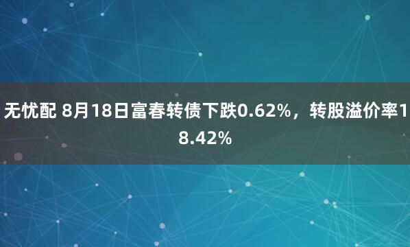 无忧配 8月18日富春转债下跌0.62%，转股溢价率18.42%