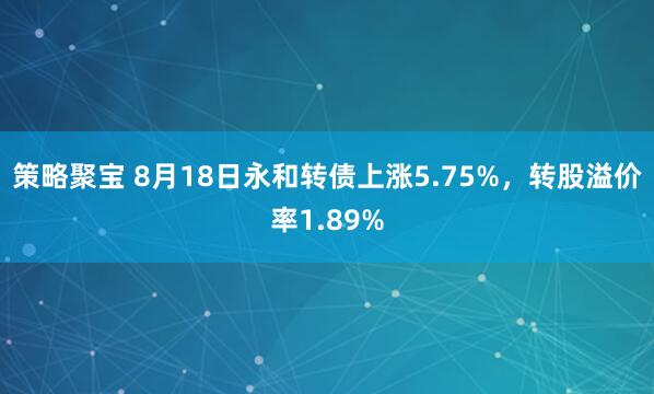 策略聚宝 8月18日永和转债上涨5.75%，转股溢价率1.89%
