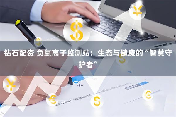 钻石配资 负氧离子监测站：生态与健康的“智慧守护者”