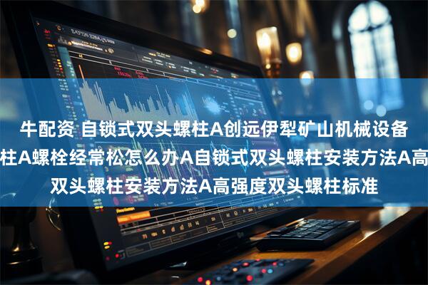 牛配资 自锁式双头螺柱A创远伊犁矿山机械设备使用自锁式双头螺柱A螺栓经常松怎么办A自锁式双头螺柱安装方法A高强度双头螺柱标准