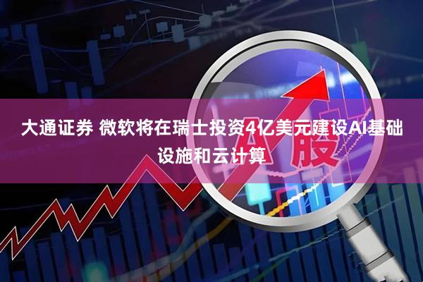 大通证券 微软将在瑞士投资4亿美元建设AI基础设施和云计算