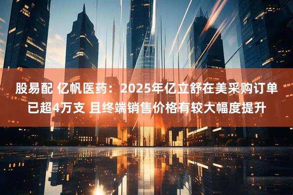 股易配 亿帆医药：2025年亿立舒在美采购订单已超4万支 且终端销售价格有较大幅度提升