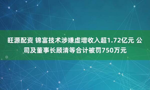 旺源配资 锦富技术涉嫌虚增收入超1.72亿元 公司及董事长顾清等合计被罚750万元