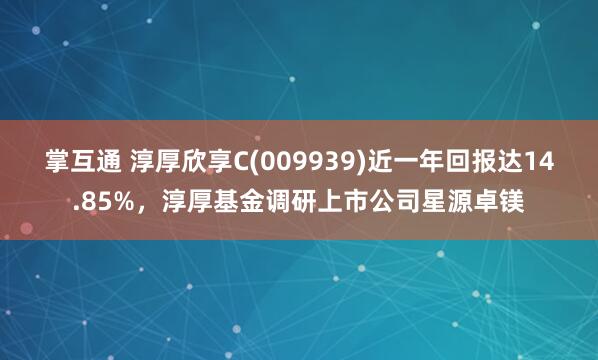 掌互通 淳厚欣享C(009939)近一年回报达14.85%，淳厚基金调研上市公司星源卓镁