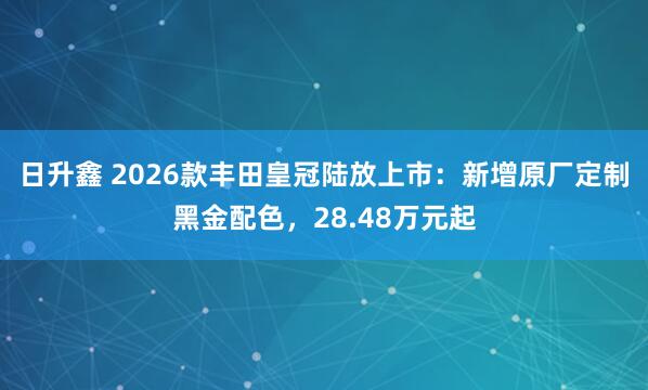 日升鑫 2026款丰田皇冠陆放上市：新增原厂定制黑金配色，28.48万元起