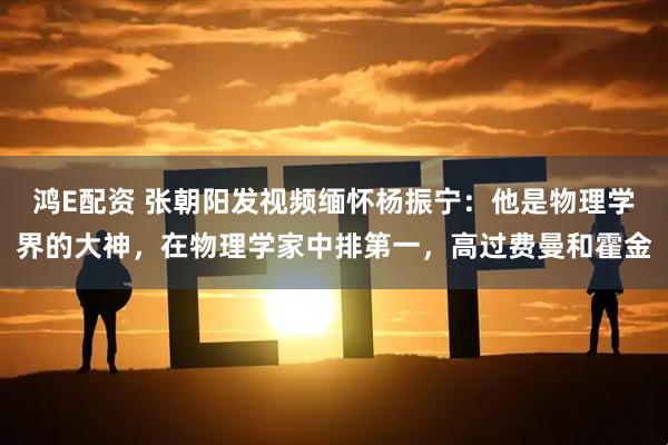 鸿E配资 张朝阳发视频缅怀杨振宁：他是物理学界的大神，在物理学家中排第一，高过费曼和霍金
