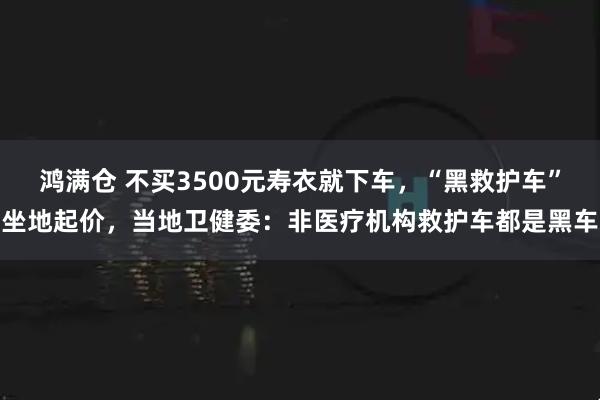 鸿满仓 不买3500元寿衣就下车，“黑救护车”坐地起价，当地卫健委：非医疗机构救护车都是黑车
