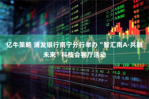 亿牛策略 浦发银行南宁分行举办“智汇南A·共融未来”科技会客厅活动