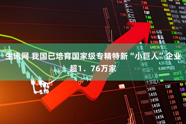 生讯网 我国已培育国家级专精特新“小巨人”企业超1.76万家